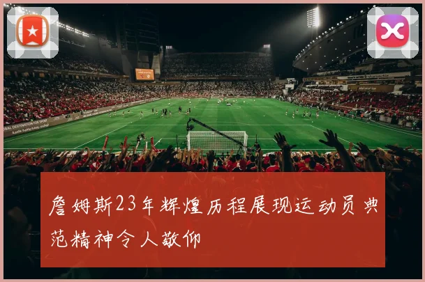 詹姆斯23年辉煌历程展现运动员典范精神令人敬仰