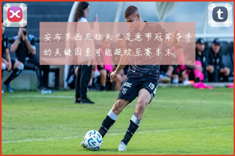 安布罗西尼称米兰是意甲冠军争夺的关键因素可能延续至赛季末