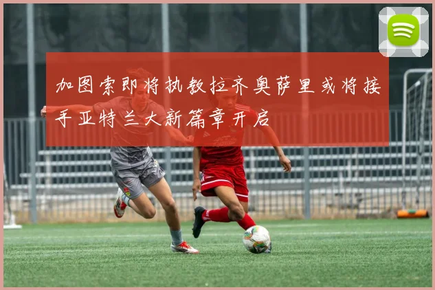 加图索即将执教拉齐奥萨里或将接手亚特兰大新篇章开启