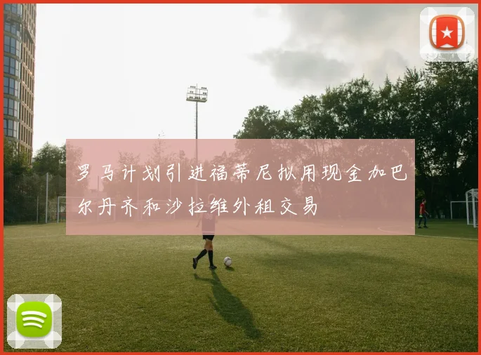 罗马计划引进福蒂尼拟用现金加巴尔丹齐和沙拉维外租交易