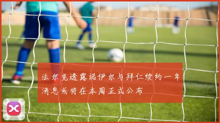 法尔克透露诺伊尔与拜仁续约一年消息或将在本周正式公布