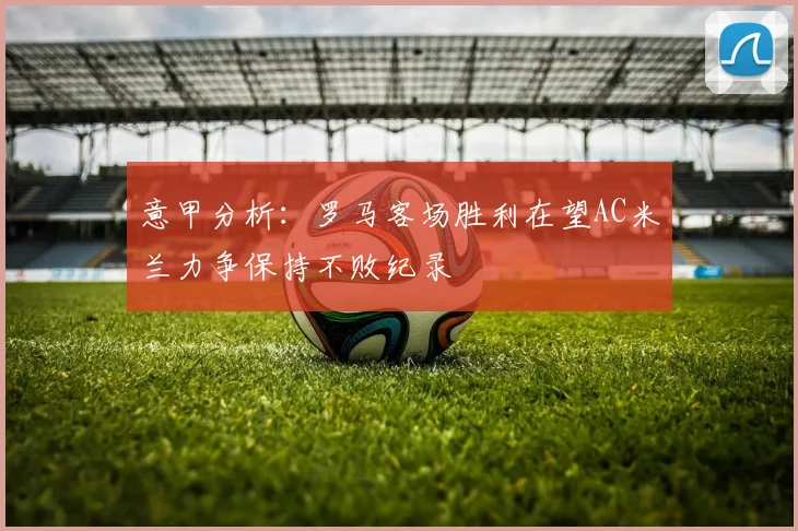 意甲分析：罗马客场胜利在望AC米兰力争保持不败纪录