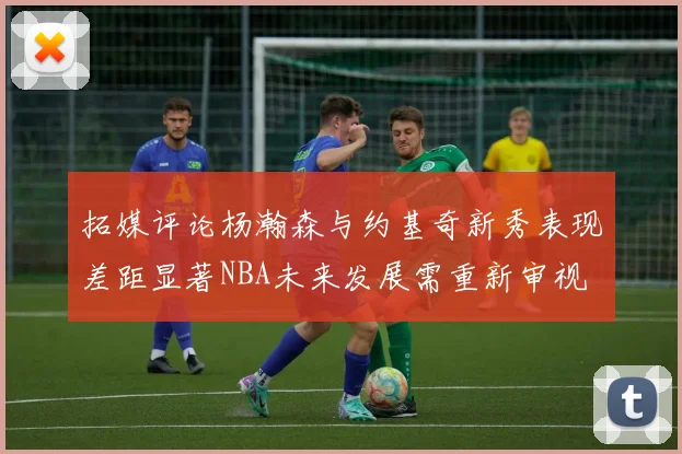 拓媒评论杨瀚森与约基奇新秀表现差距显著NBA未来发展需重新审视