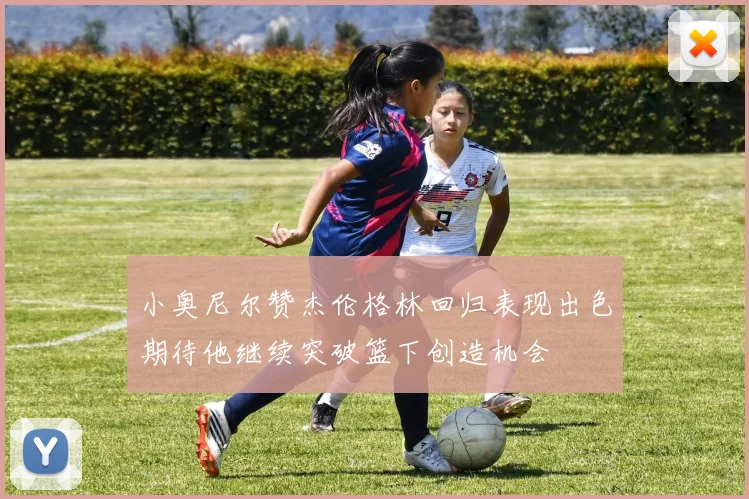 小奥尼尔赞杰伦格林回归表现出色期待他继续突破篮下创造机会
