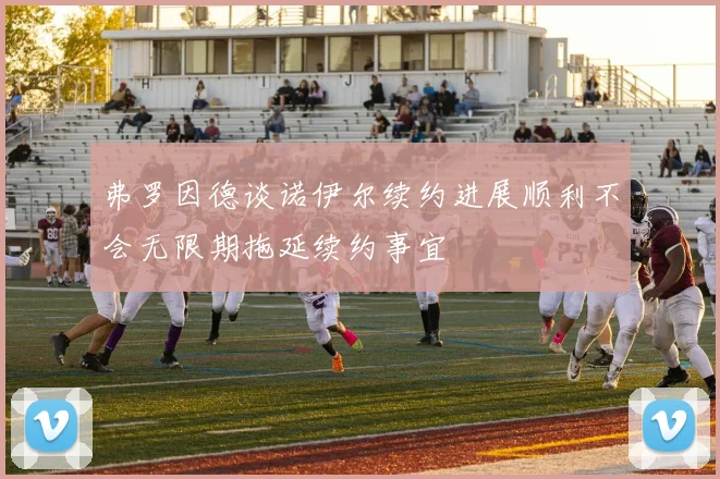 弗罗因德谈诺伊尔续约进展顺利不会无限期拖延续约事宜