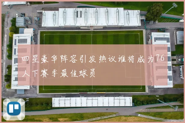 四星豪华阵容引发热议谁将成为76人下赛季最佳球员