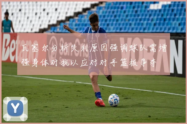 瓦塞尔分析失利原因强调球队需增强身体对抗以应对对手篮板争夺