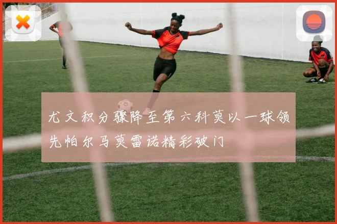 尤文积分骤降至第六科莫以一球领先帕尔马莫雷诺精彩破门