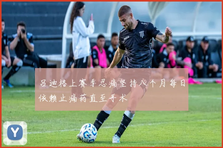 吕迪格上赛季忍痛坚持八个月每日依赖止痛药直至手术