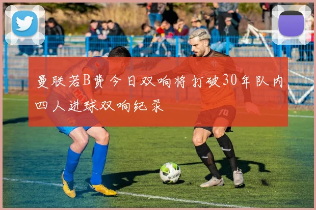 曼联若B费今日双响将打破30年队内四人进球双响纪录