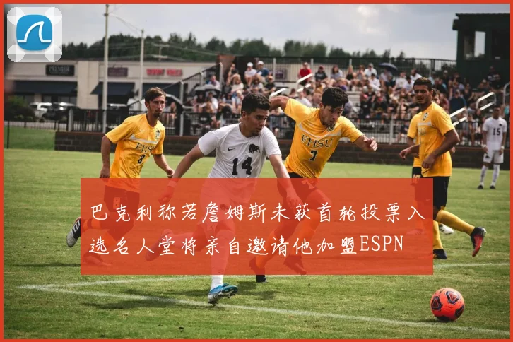 巴克利称若詹姆斯未获首轮投票入选名人堂将亲自邀请他加盟ESPN