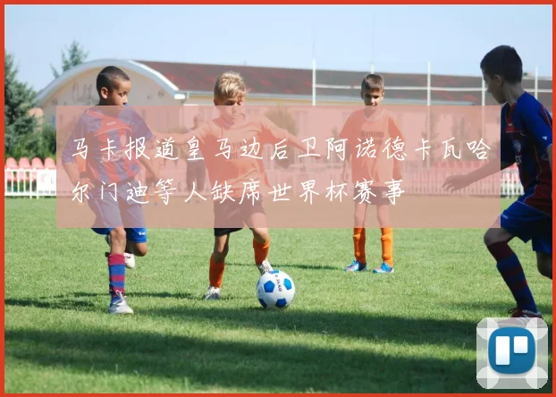 马卡报道皇马边后卫阿诺德卡瓦哈尔门迪等人缺席世界杯赛事