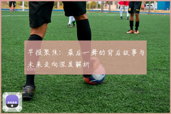 早报聚焦：最后一舞的背后故事与未来走向深度解析