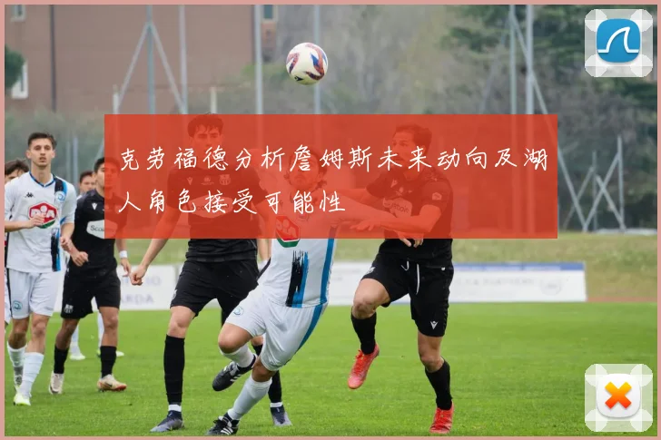 克劳福德分析詹姆斯未来动向及湖人角色接受可能性
