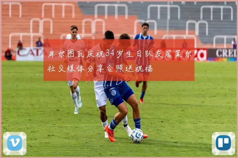 库尔图瓦庆祝34岁生日队友居莱尔社交媒体分享合照送祝福