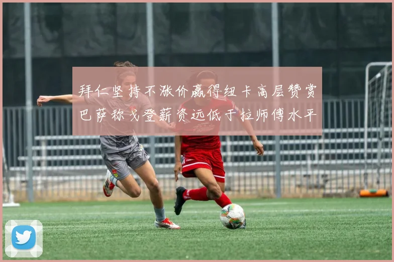 拜仁坚持不涨价赢得纽卡高层赞赏巴萨称戈登薪资远低于拉师傅水平