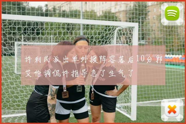 许利民派出单外援阵容落后10分郭艾伦调侃许指导急了生气了