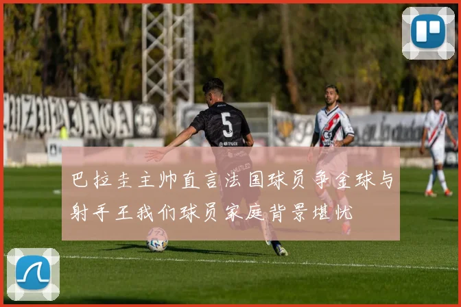 巴拉圭主帅直言法国球员争金球与射手王我们球员家庭背景堪忧