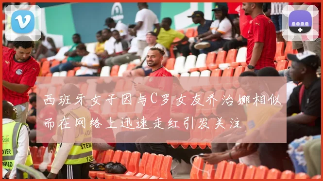 西班牙女子因与C罗女友乔治娜相似而在网络上迅速走红引发关注