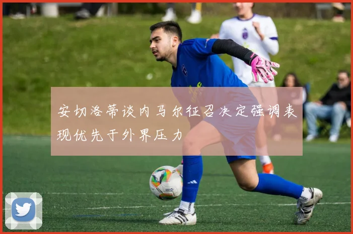 安切洛蒂谈内马尔征召决定强调表现优先于外界压力